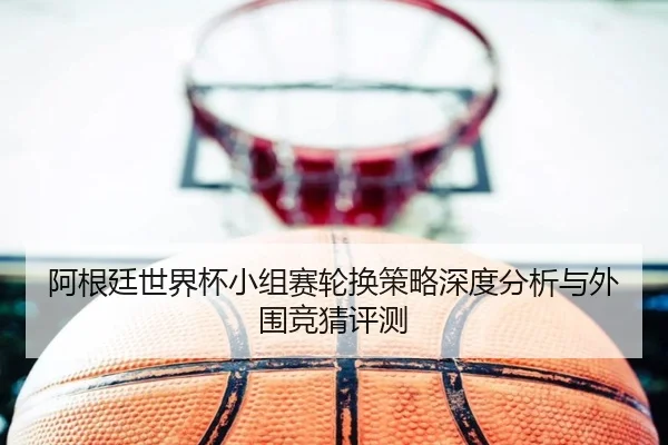 阿根廷世界杯小组赛轮换策略深度分析与外围竞猜评测