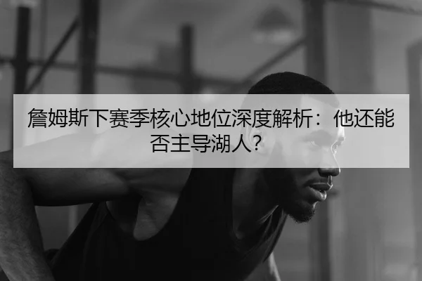 詹姆斯下赛季核心地位深度解析：他还能否主导湖人？