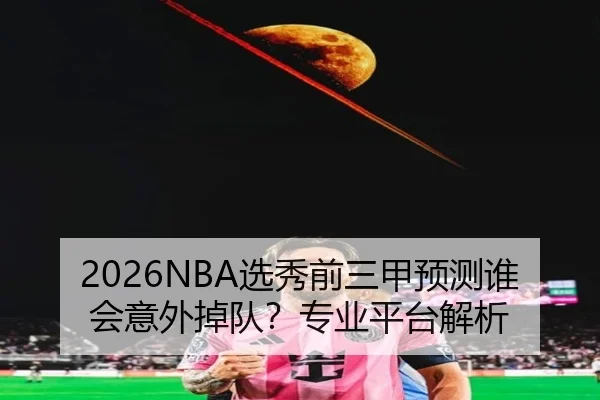 2026NBA选秀前三甲预测谁会意外掉队？专业平台解析