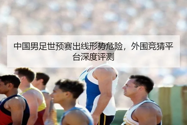 中国男足世预赛出线形势危险，外围竞猜平台深度评测